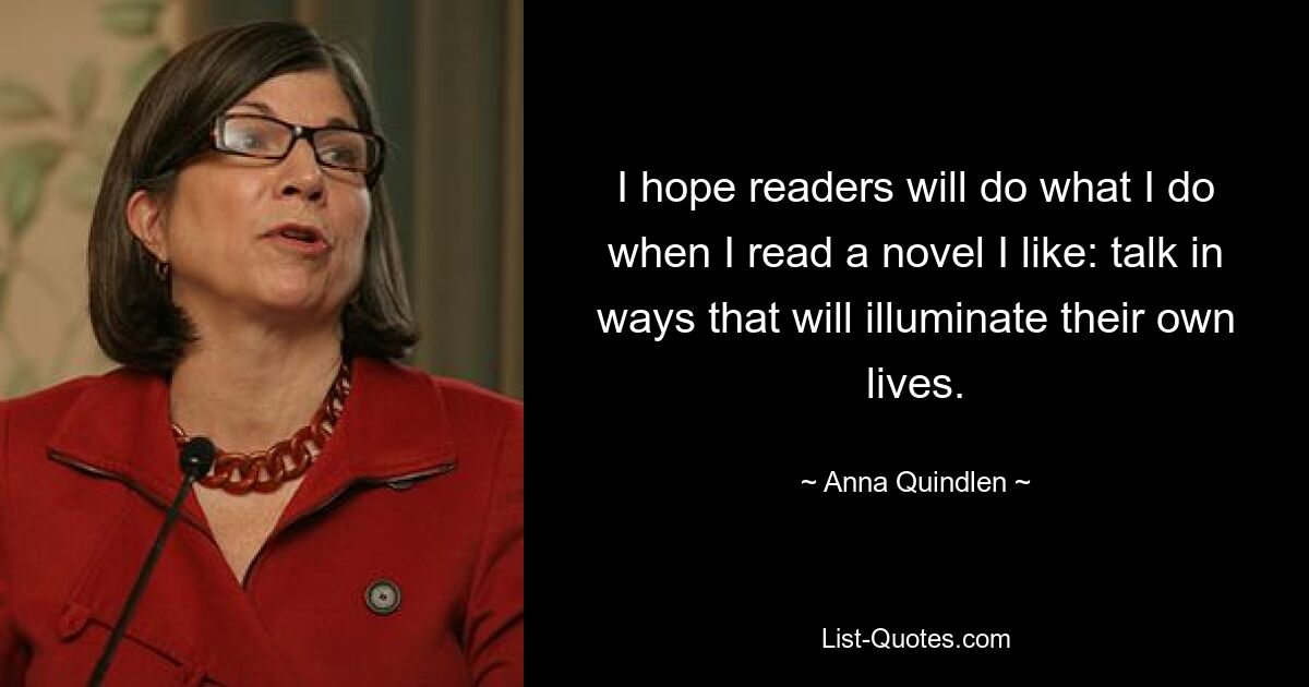 I hope readers will do what I do when I read a novel I like: talk in ways that will illuminate their own lives. — © Anna Quindlen