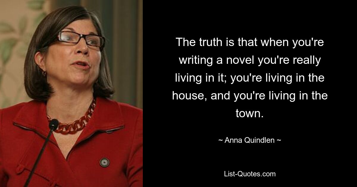 The truth is that when you're writing a novel you're really living in it; you're living in the house, and you're living in the town. — © Anna Quindlen