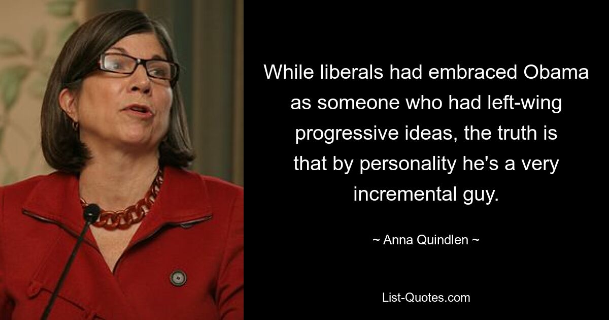 While liberals had embraced Obama as someone who had left-wing progressive ideas, the truth is that by personality he's a very incremental guy. — © Anna Quindlen