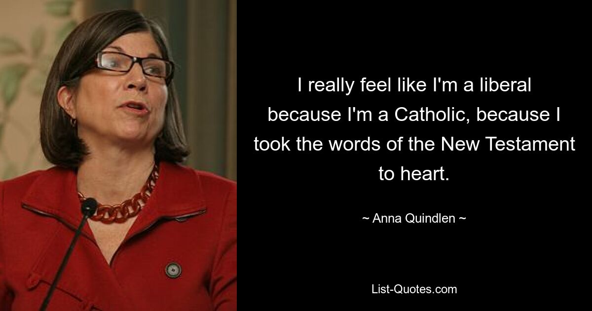 I really feel like I'm a liberal because I'm a Catholic, because I took the words of the New Testament to heart. — © Anna Quindlen