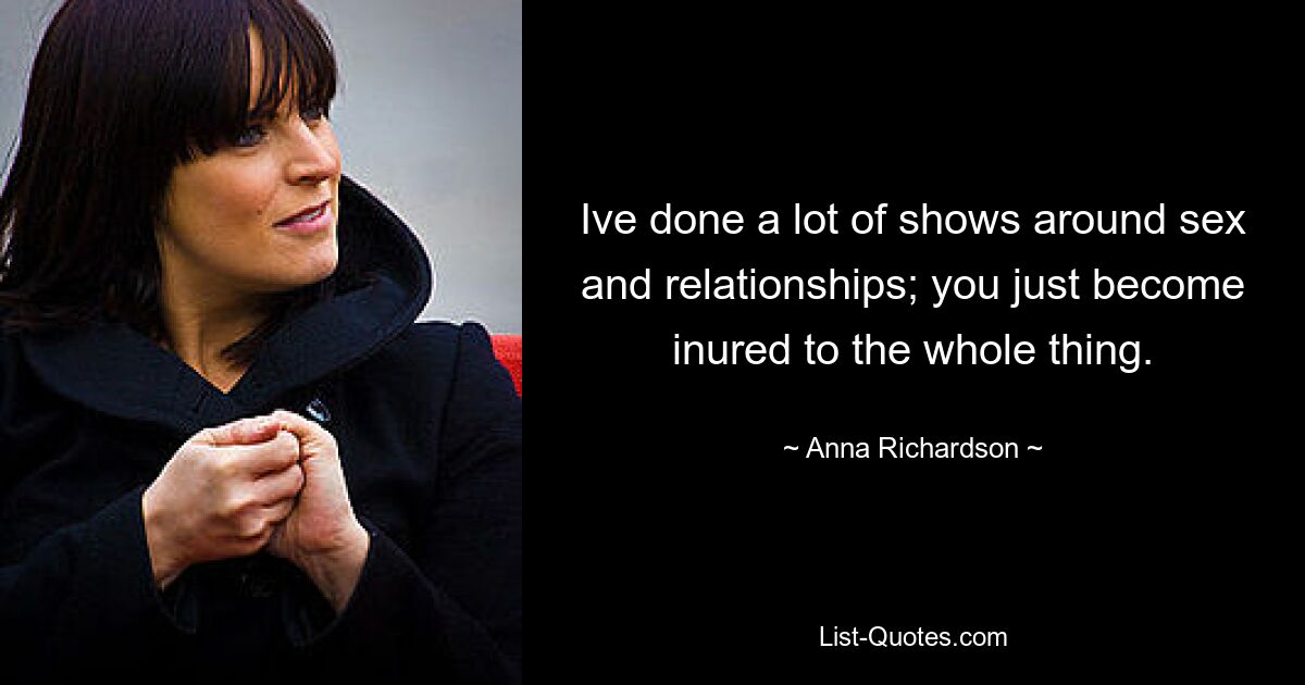 Ive done a lot of shows around sex and relationships; you just become inured to the whole thing. — © Anna Richardson