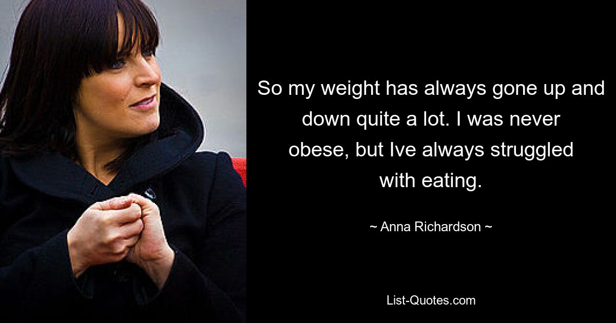 So my weight has always gone up and down quite a lot. I was never obese, but Ive always struggled with eating. — © Anna Richardson