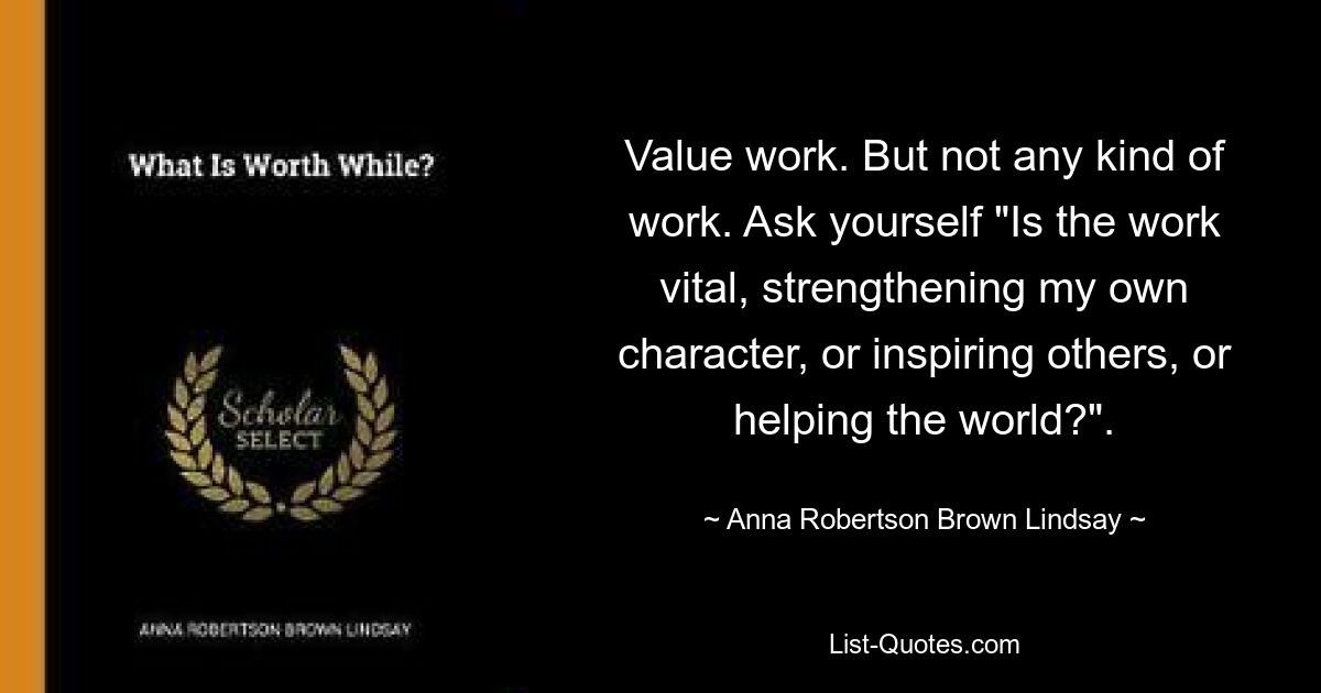 Value work. But not any kind of work. Ask yourself "Is the work vital, strengthening my own character, or inspiring others, or helping the world?". — © Anna Robertson Brown Lindsay