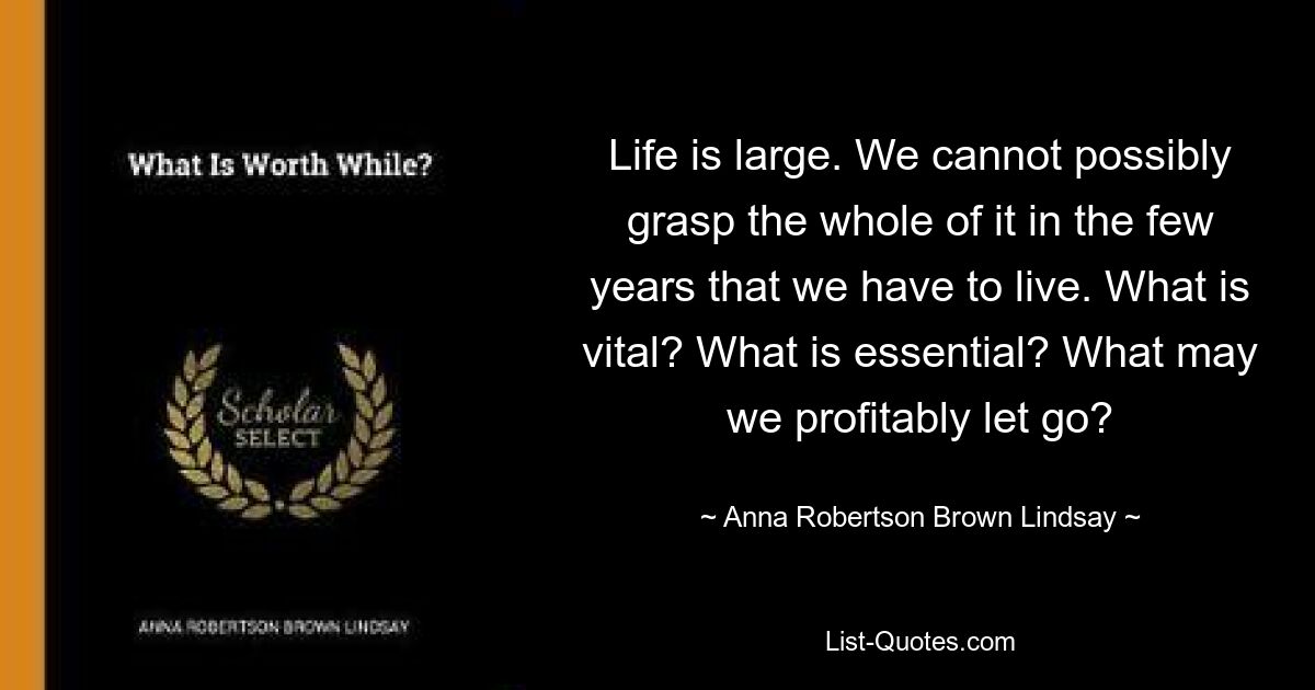 Life is large. We cannot possibly grasp the whole of it in the few years that we have to live. What is vital? What is essential? What may we profitably let go? — © Anna Robertson Brown Lindsay