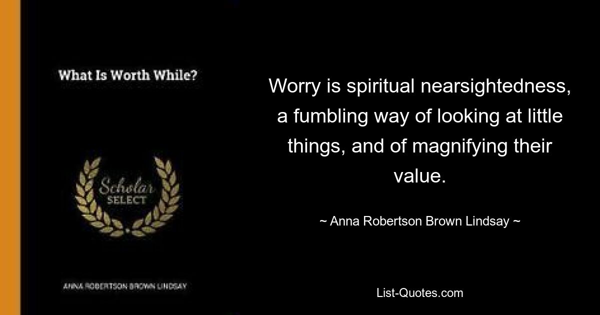 Worry is spiritual nearsightedness, a fumbling way of looking at little things, and of magnifying their value. — © Anna Robertson Brown Lindsay