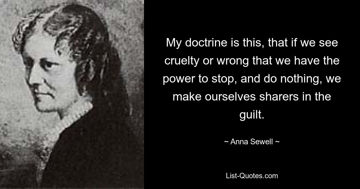 My doctrine is this, that if we see cruelty or wrong that we have the power to stop, and do nothing, we make ourselves sharers in the guilt. — © Anna Sewell