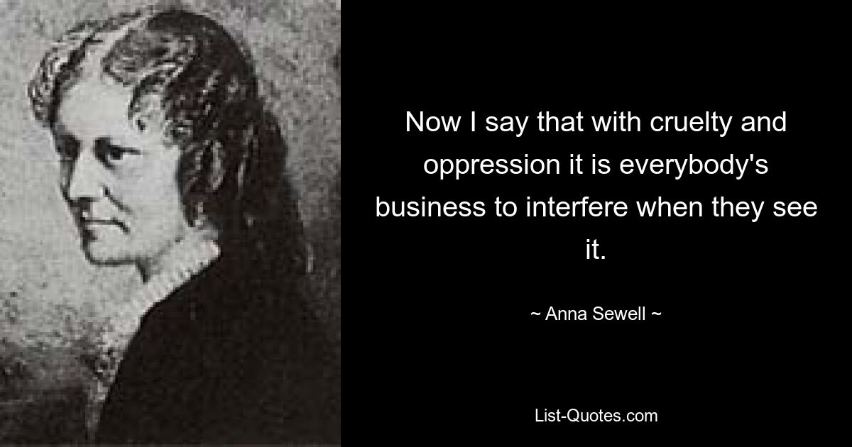 Now I say that with cruelty and oppression it is everybody's business to interfere when they see it. — © Anna Sewell