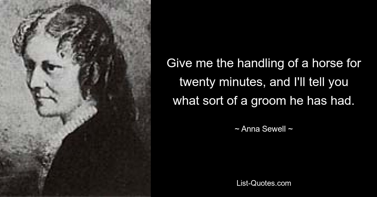 Give me the handling of a horse for twenty minutes, and I'll tell you what sort of a groom he has had. — © Anna Sewell