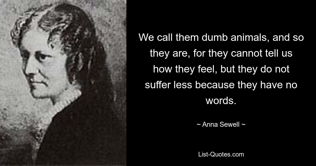 We call them dumb animals, and so they are, for they cannot tell us how they feel, but they do not suffer less because they have no words. — © Anna Sewell