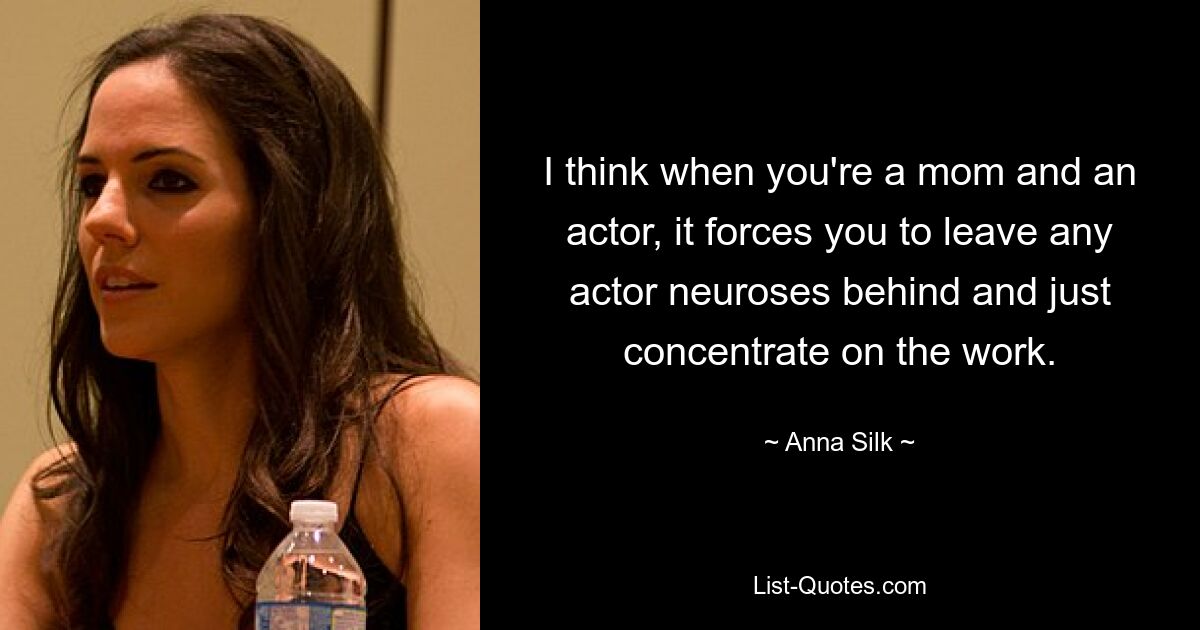 I think when you're a mom and an actor, it forces you to leave any actor neuroses behind and just concentrate on the work. — © Anna Silk