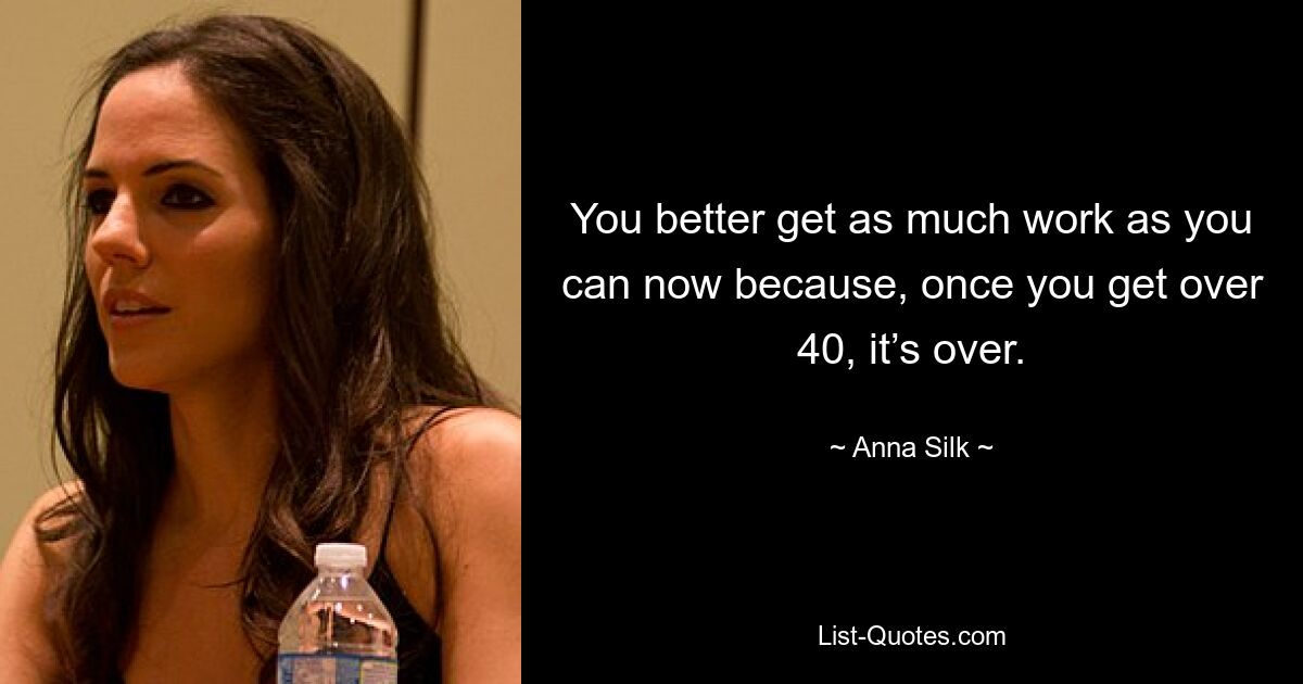 You better get as much work as you can now because, once you get over 40, it’s over. — © Anna Silk