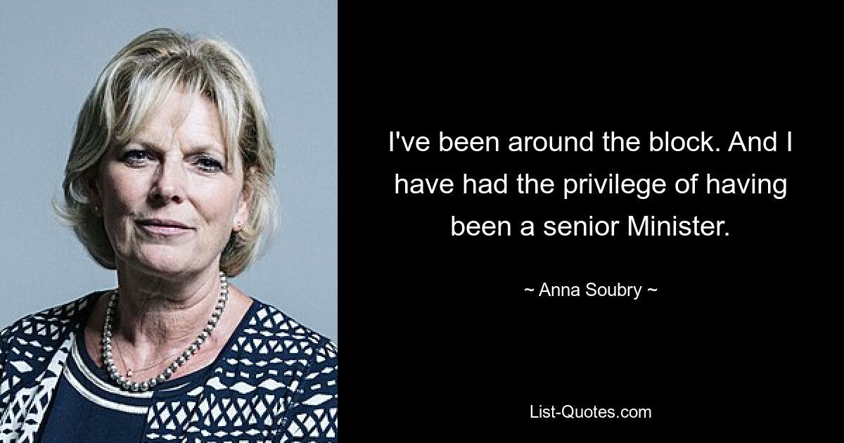 I've been around the block. And I have had the privilege of having been a senior Minister. — © Anna Soubry