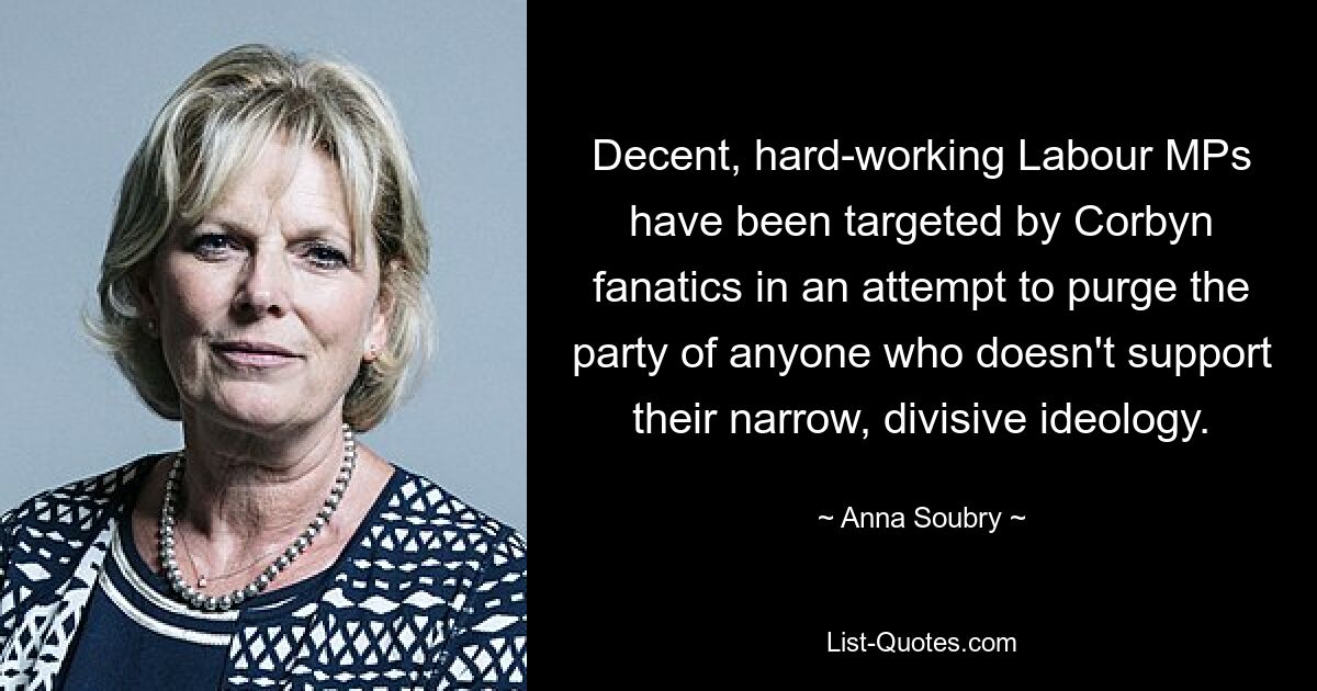 Decent, hard-working Labour MPs have been targeted by Corbyn fanatics in an attempt to purge the party of anyone who doesn't support their narrow, divisive ideology. — © Anna Soubry