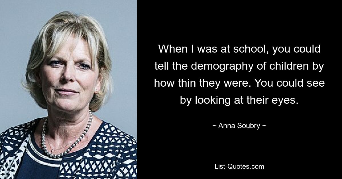 When I was at school, you could tell the demography of children by how thin they were. You could see by looking at their eyes. — © Anna Soubry