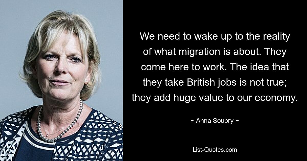 We need to wake up to the reality of what migration is about. They come here to work. The idea that they take British jobs is not true; they add huge value to our economy. — © Anna Soubry