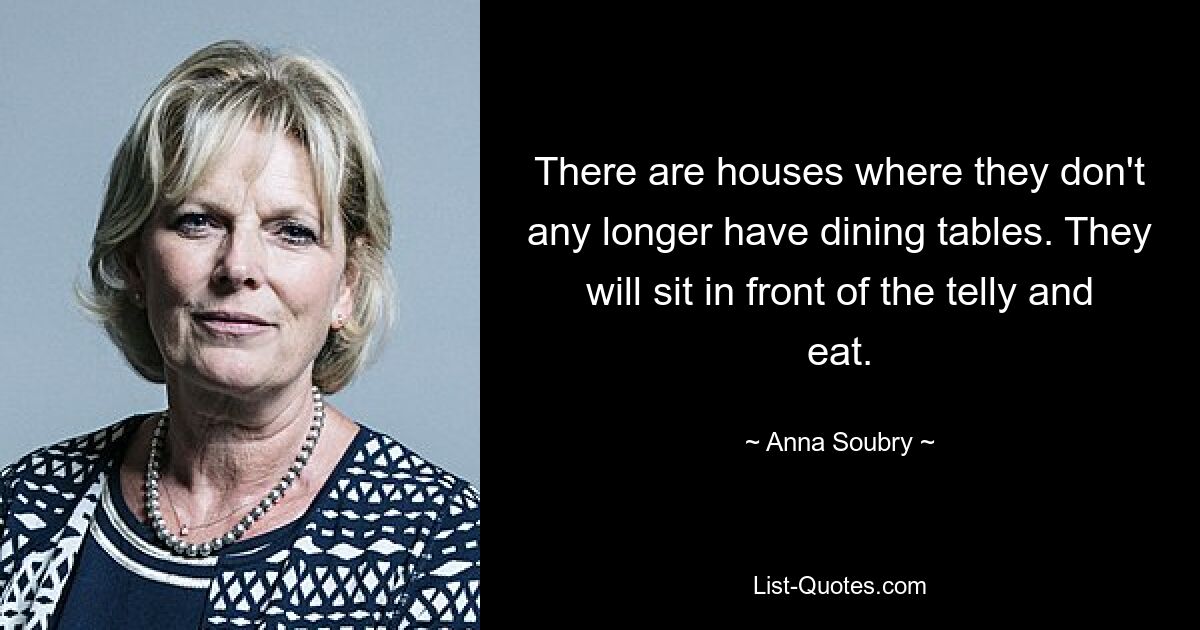 There are houses where they don't any longer have dining tables. They will sit in front of the telly and eat. — © Anna Soubry