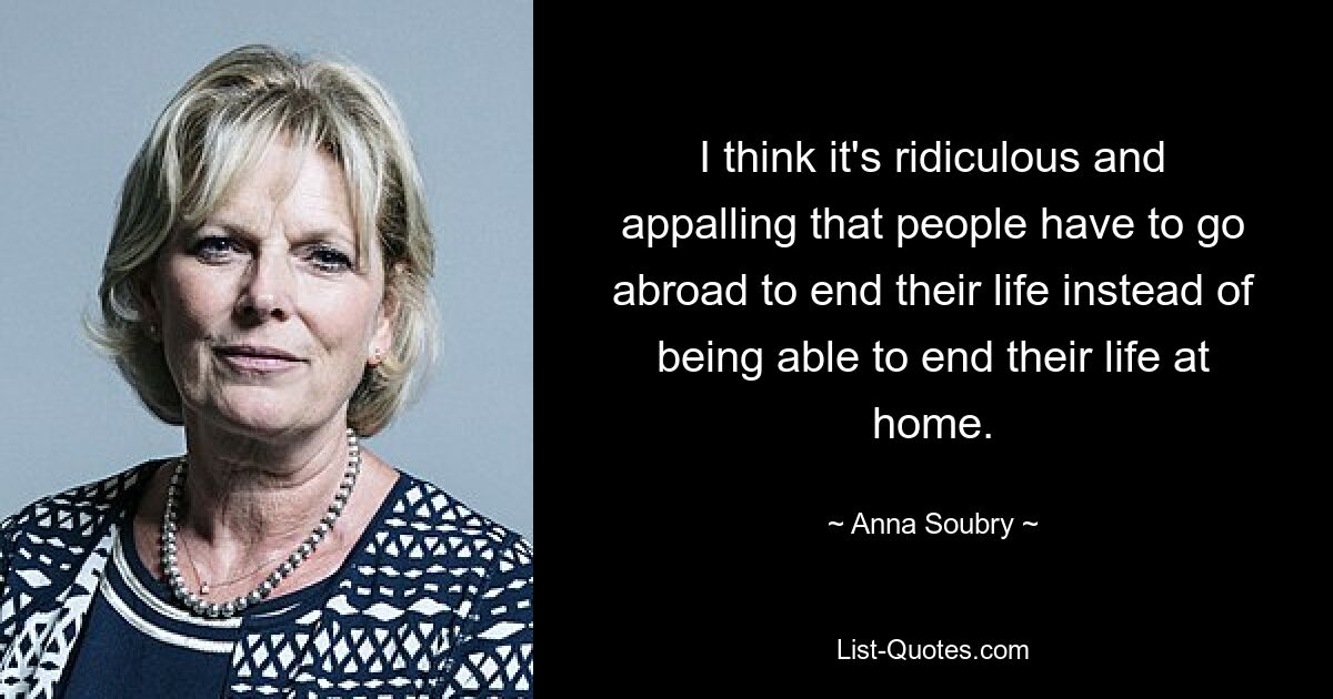 I think it's ridiculous and appalling that people have to go abroad to end their life instead of being able to end their life at home. — © Anna Soubry