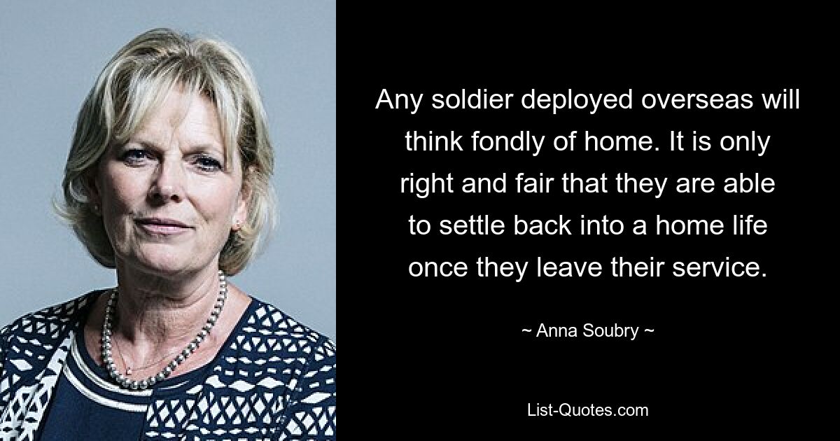 Any soldier deployed overseas will think fondly of home. It is only right and fair that they are able to settle back into a home life once they leave their service. — © Anna Soubry