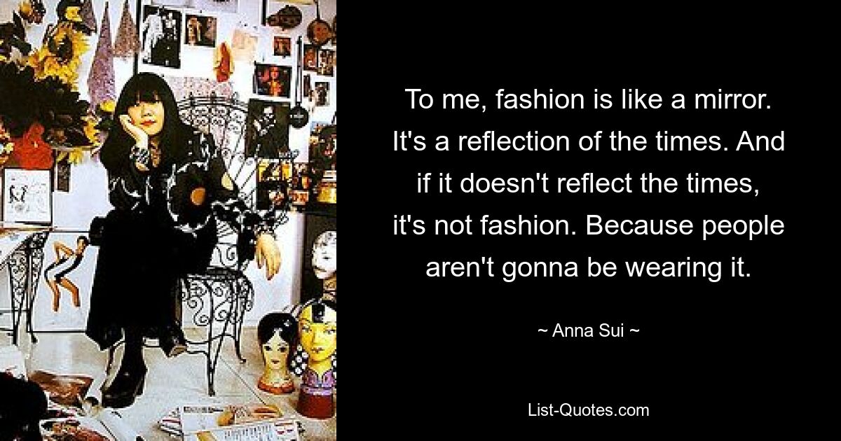 To me, fashion is like a mirror. It's a reflection of the times. And if it doesn't reflect the times, it's not fashion. Because people aren't gonna be wearing it. — © Anna Sui