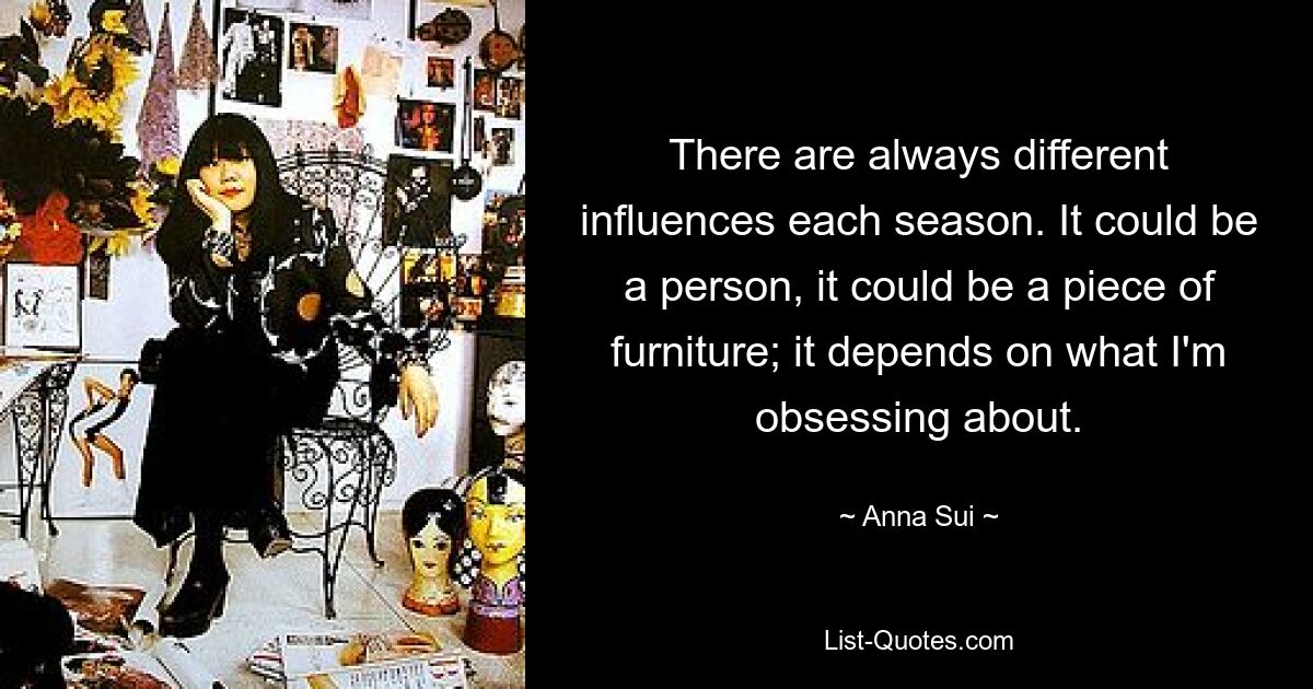 There are always different influences each season. It could be a person, it could be a piece of furniture; it depends on what I'm obsessing about. — © Anna Sui