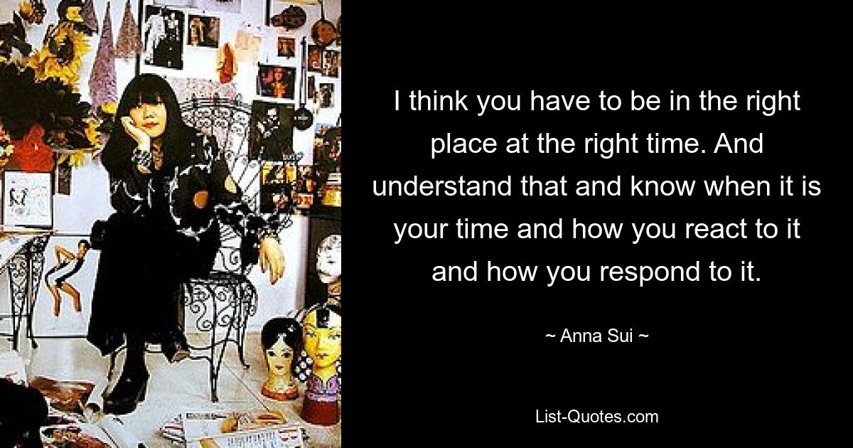 I think you have to be in the right place at the right time. And understand that and know when it is your time and how you react to it and how you respond to it. — © Anna Sui