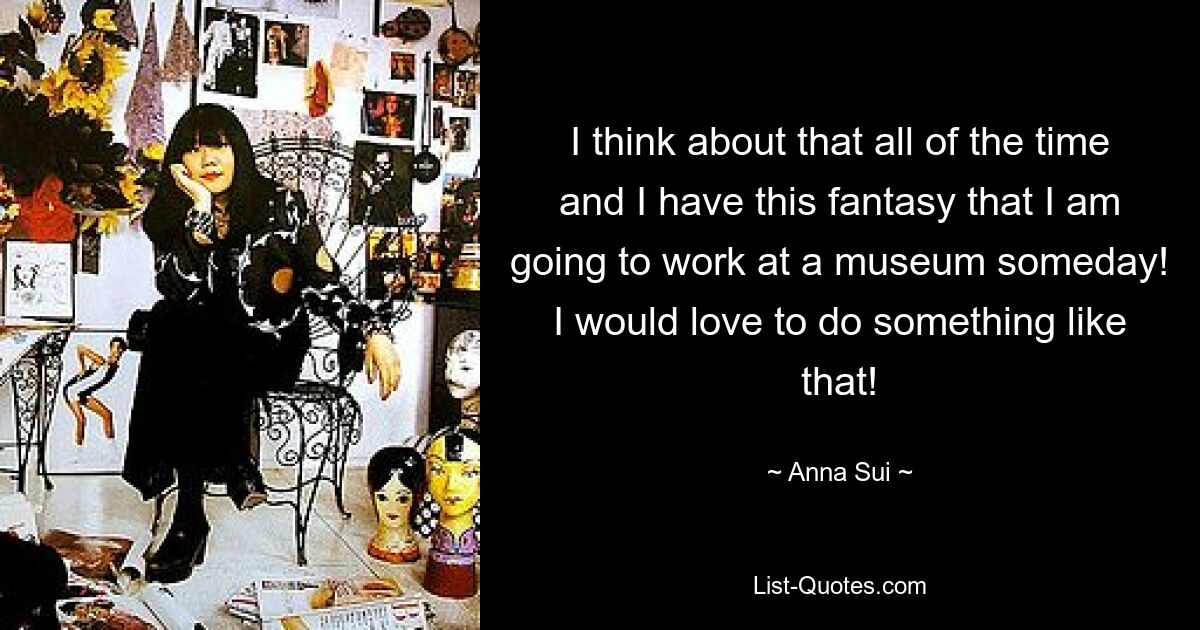 I think about that all of the time and I have this fantasy that I am going to work at a museum someday! I would love to do something like that! — © Anna Sui