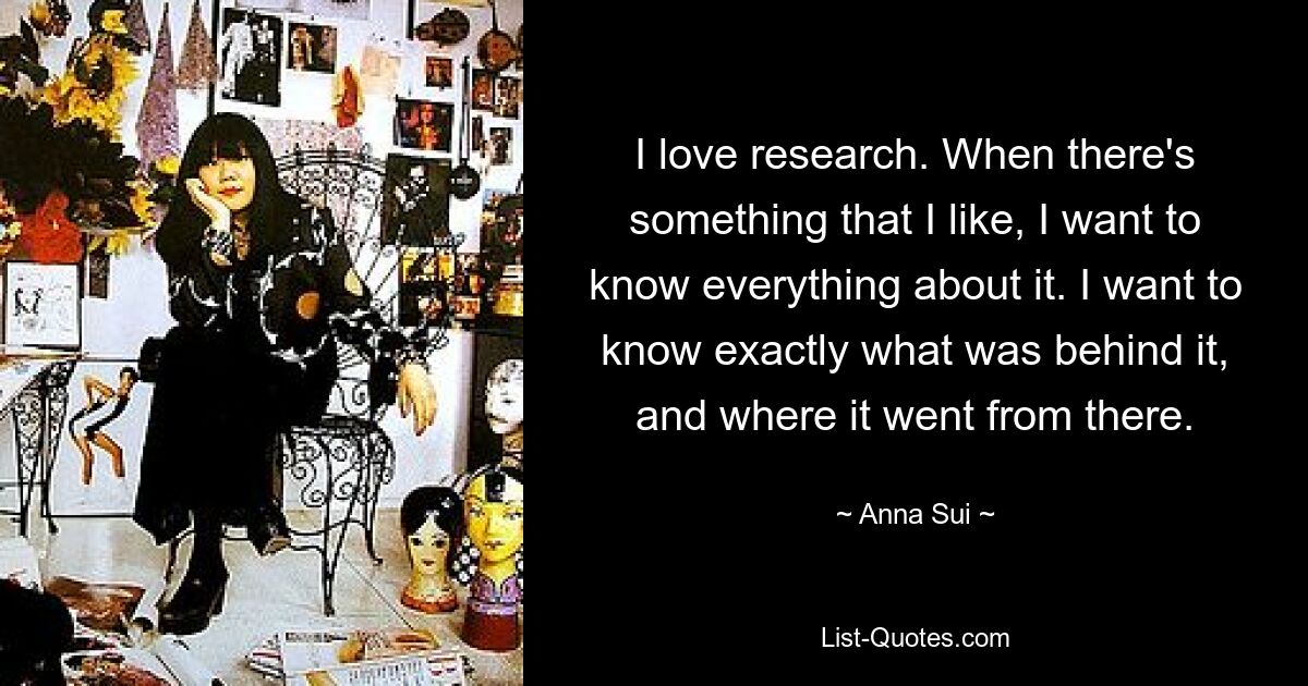 I love research. When there's something that I like, I want to know everything about it. I want to know exactly what was behind it, and where it went from there. — © Anna Sui