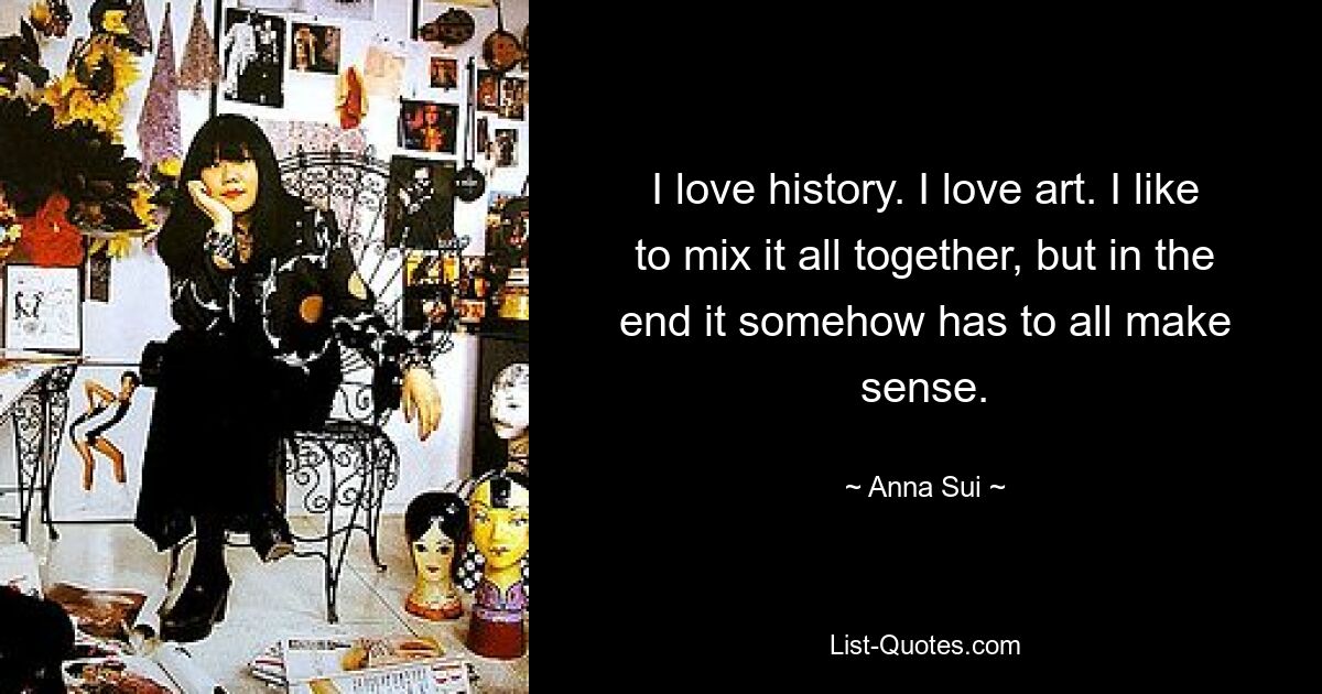 I love history. I love art. I like to mix it all together, but in the end it somehow has to all make sense. — © Anna Sui