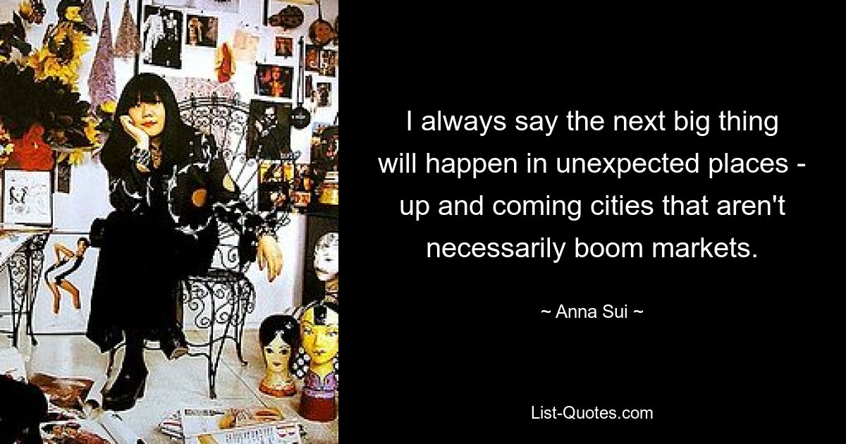 I always say the next big thing will happen in unexpected places - up and coming cities that aren't necessarily boom markets. — © Anna Sui