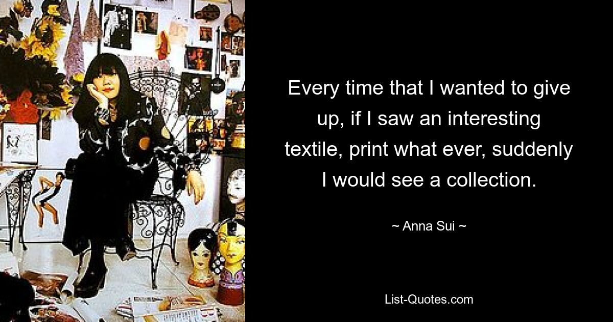 Every time that I wanted to give up, if I saw an interesting textile, print what ever, suddenly I would see a collection. — © Anna Sui