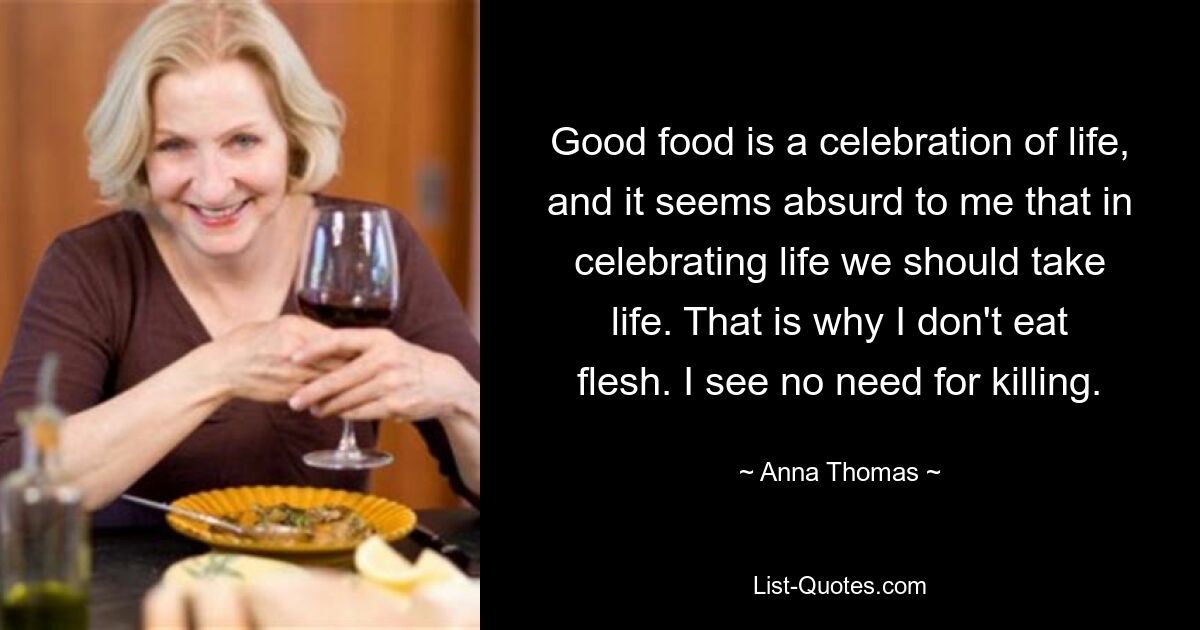 Good food is a celebration of life, and it seems absurd to me that in celebrating life we should take life. That is why I don't eat flesh. I see no need for killing. — © Anna Thomas