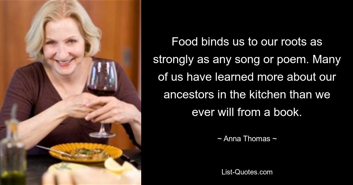 Food binds us to our roots as strongly as any song or poem. Many of us have learned more about our ancestors in the kitchen than we ever will from a book. — © Anna Thomas