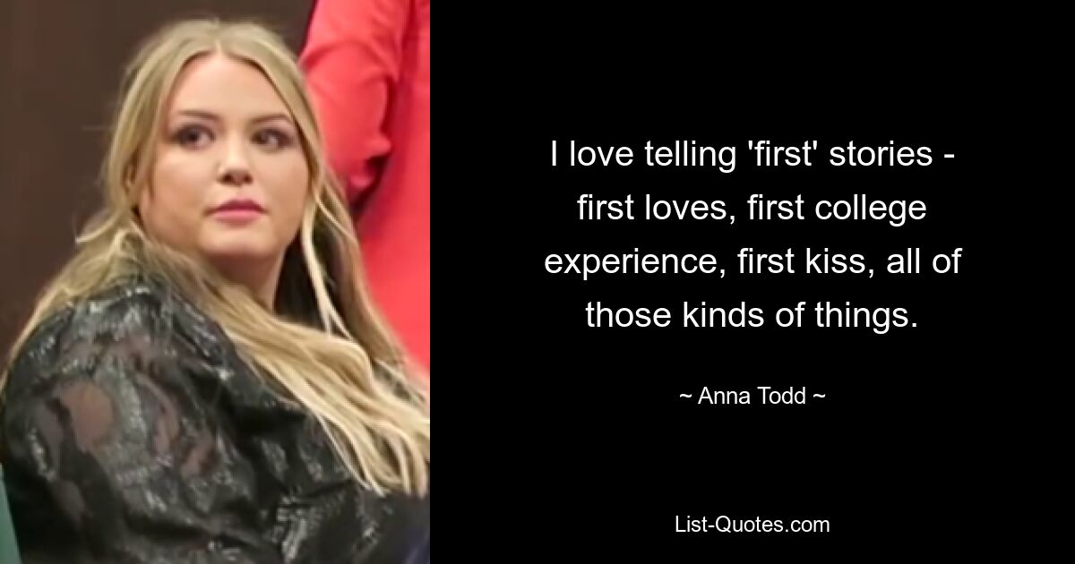 I love telling 'first' stories - first loves, first college experience, first kiss, all of those kinds of things. — © Anna Todd