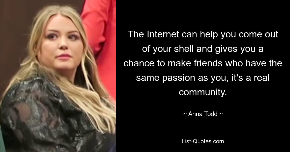 The Internet can help you come out of your shell and gives you a chance to make friends who have the same passion as you, it's a real community. — © Anna Todd