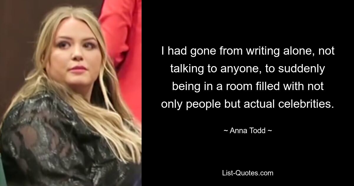 I had gone from writing alone, not talking to anyone, to suddenly being in a room filled with not only people but actual celebrities. — © Anna Todd