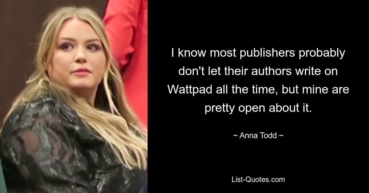 I know most publishers probably don't let their authors write on Wattpad all the time, but mine are pretty open about it. — © Anna Todd