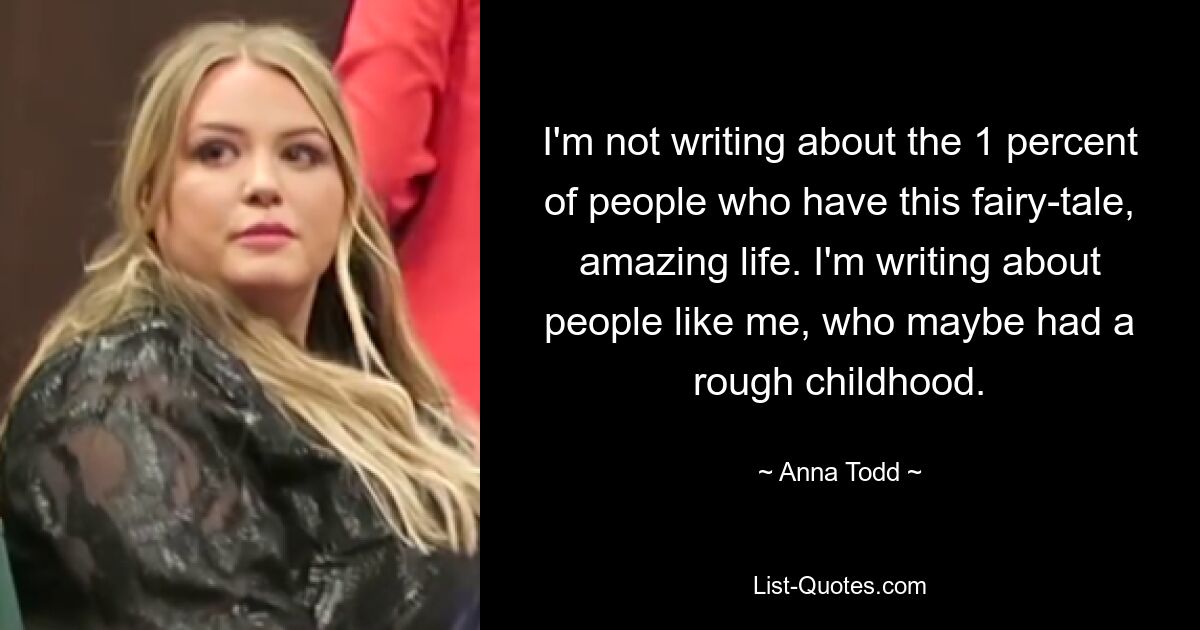 I'm not writing about the 1 percent of people who have this fairy-tale, amazing life. I'm writing about people like me, who maybe had a rough childhood. — © Anna Todd