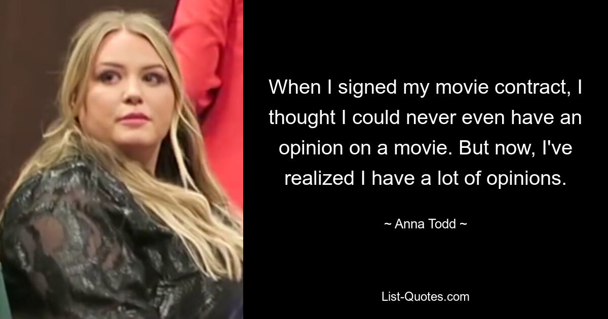 When I signed my movie contract, I thought I could never even have an opinion on a movie. But now, I've realized I have a lot of opinions. — © Anna Todd