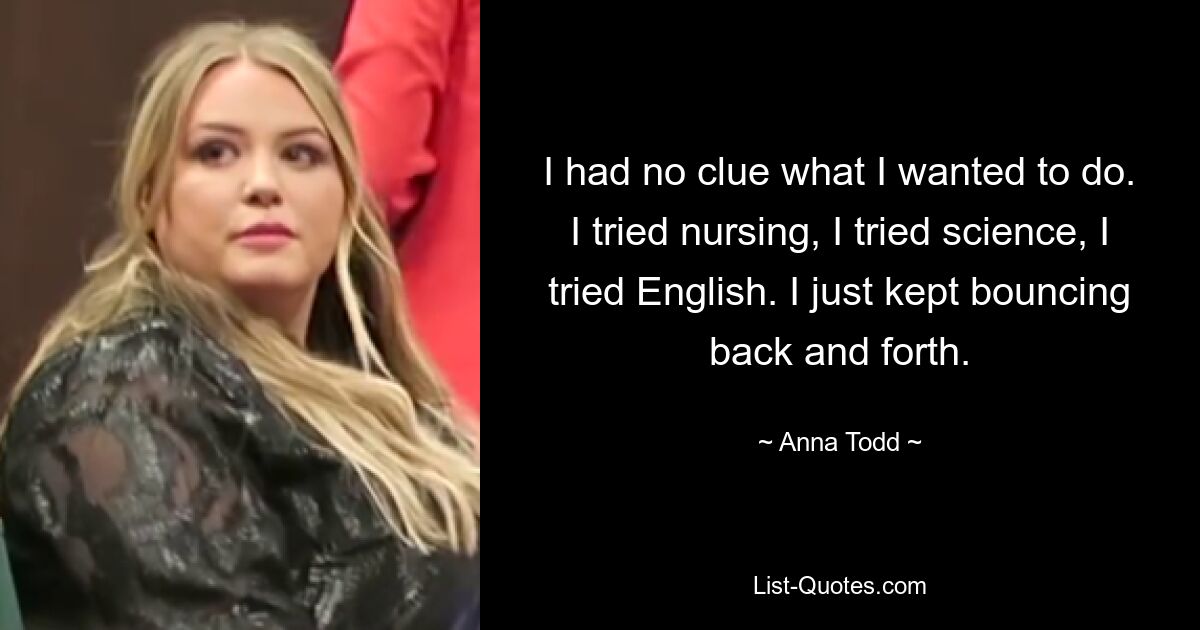 I had no clue what I wanted to do. I tried nursing, I tried science, I tried English. I just kept bouncing back and forth. — © Anna Todd