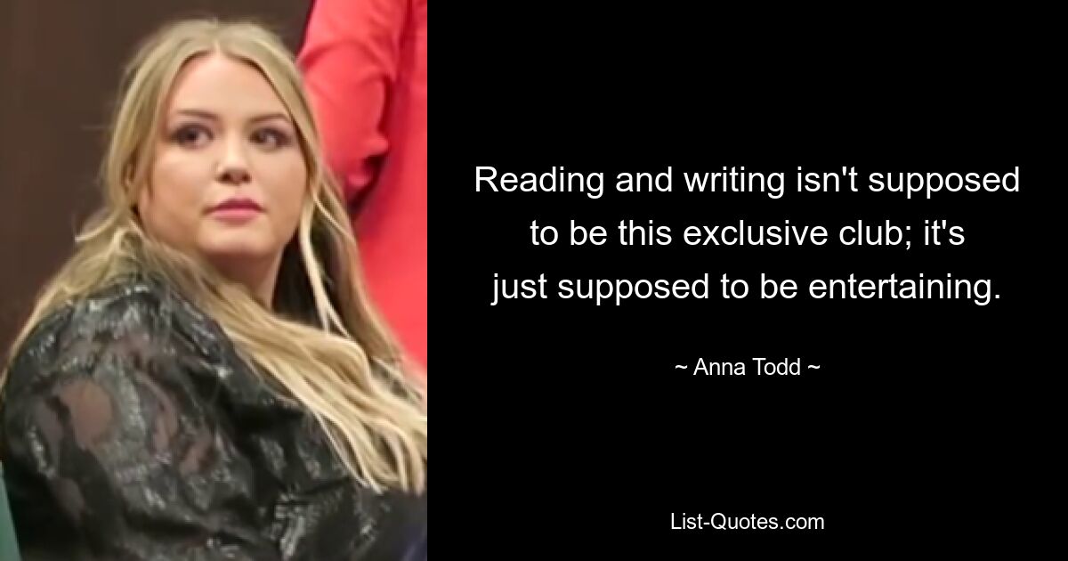 Reading and writing isn't supposed to be this exclusive club; it's just supposed to be entertaining. — © Anna Todd