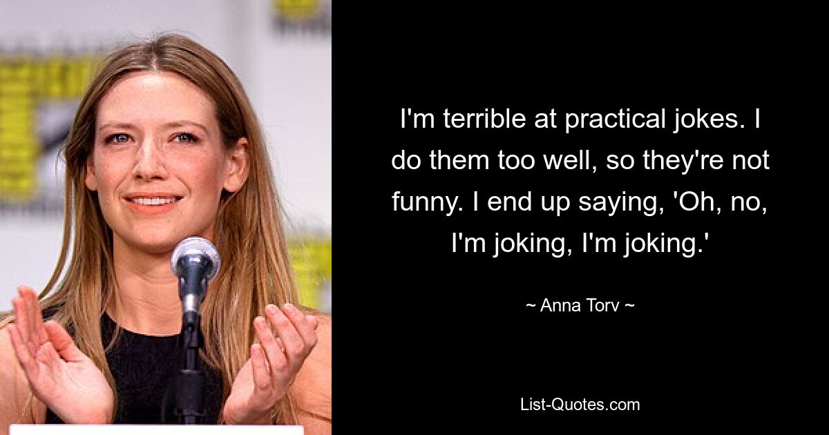 I'm terrible at practical jokes. I do them too well, so they're not funny. I end up saying, 'Oh, no, I'm joking, I'm joking.' — © Anna Torv