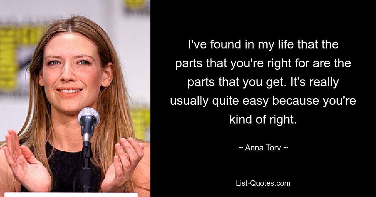 I've found in my life that the parts that you're right for are the parts that you get. It's really usually quite easy because you're kind of right. — © Anna Torv