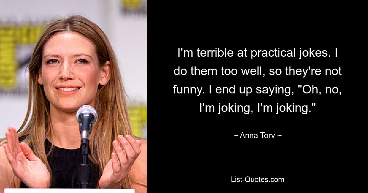 I'm terrible at practical jokes. I do them too well, so they're not funny. I end up saying, "Oh, no, I'm joking, I'm joking." — © Anna Torv