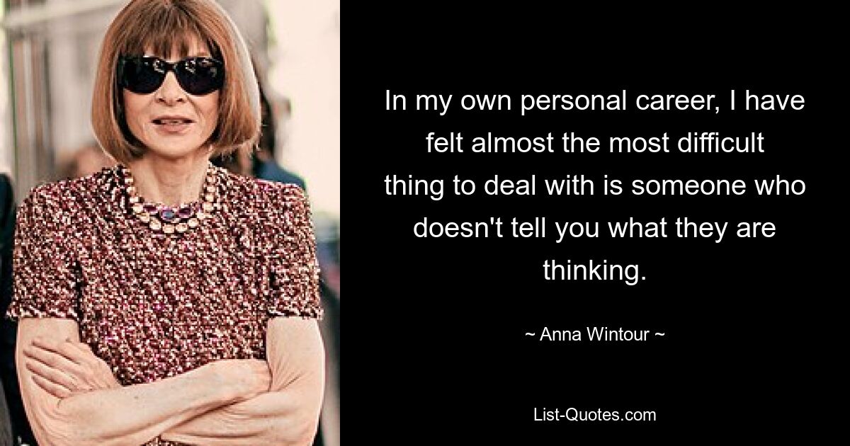 In my own personal career, I have felt almost the most difficult thing to deal with is someone who doesn't tell you what they are thinking. — © Anna Wintour