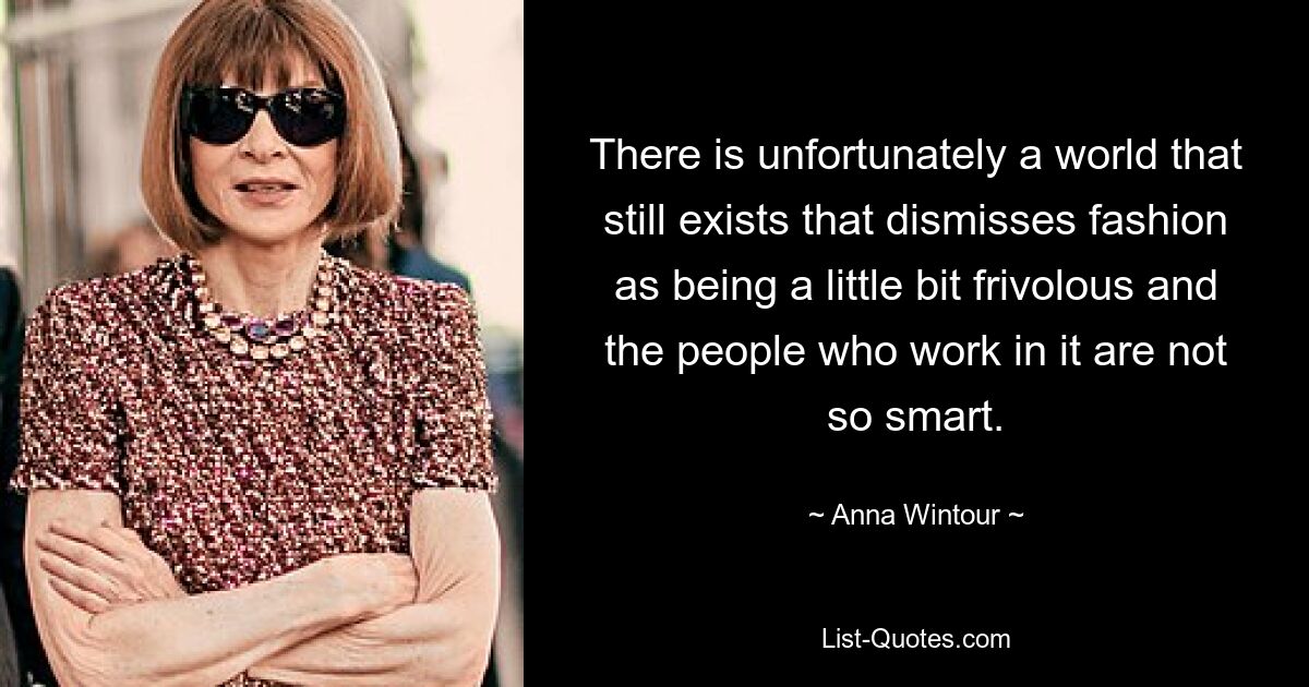 There is unfortunately a world that still exists that dismisses fashion as being a little bit frivolous and the people who work in it are not so smart. — © Anna Wintour