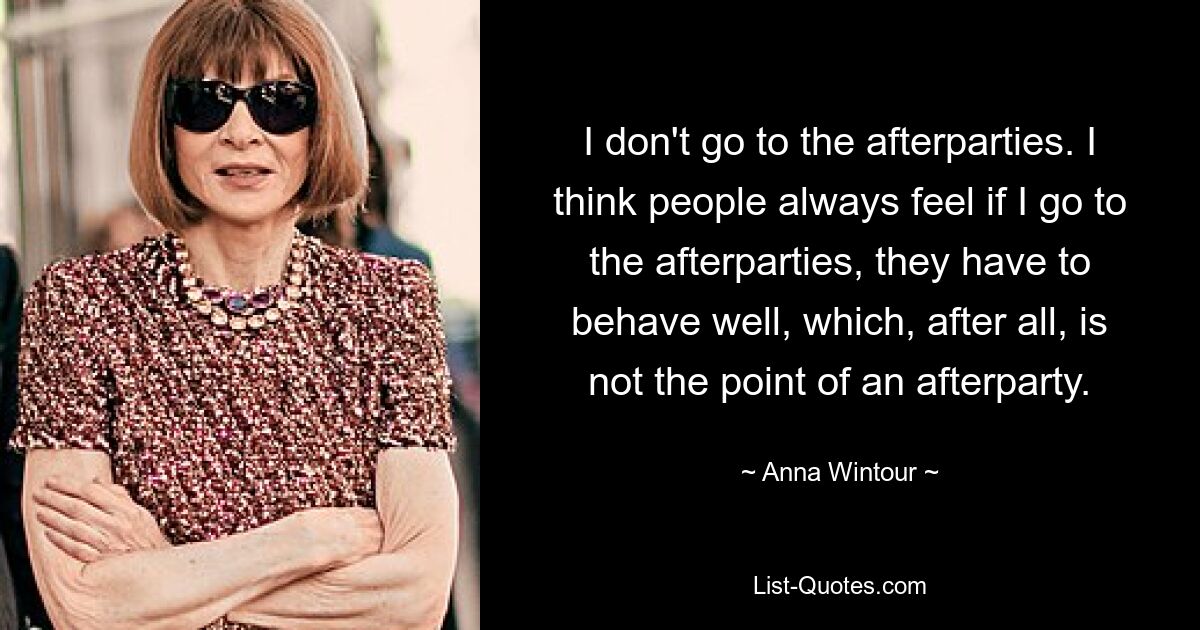 I don't go to the afterparties. I think people always feel if I go to the afterparties, they have to behave well, which, after all, is not the point of an afterparty. — © Anna Wintour