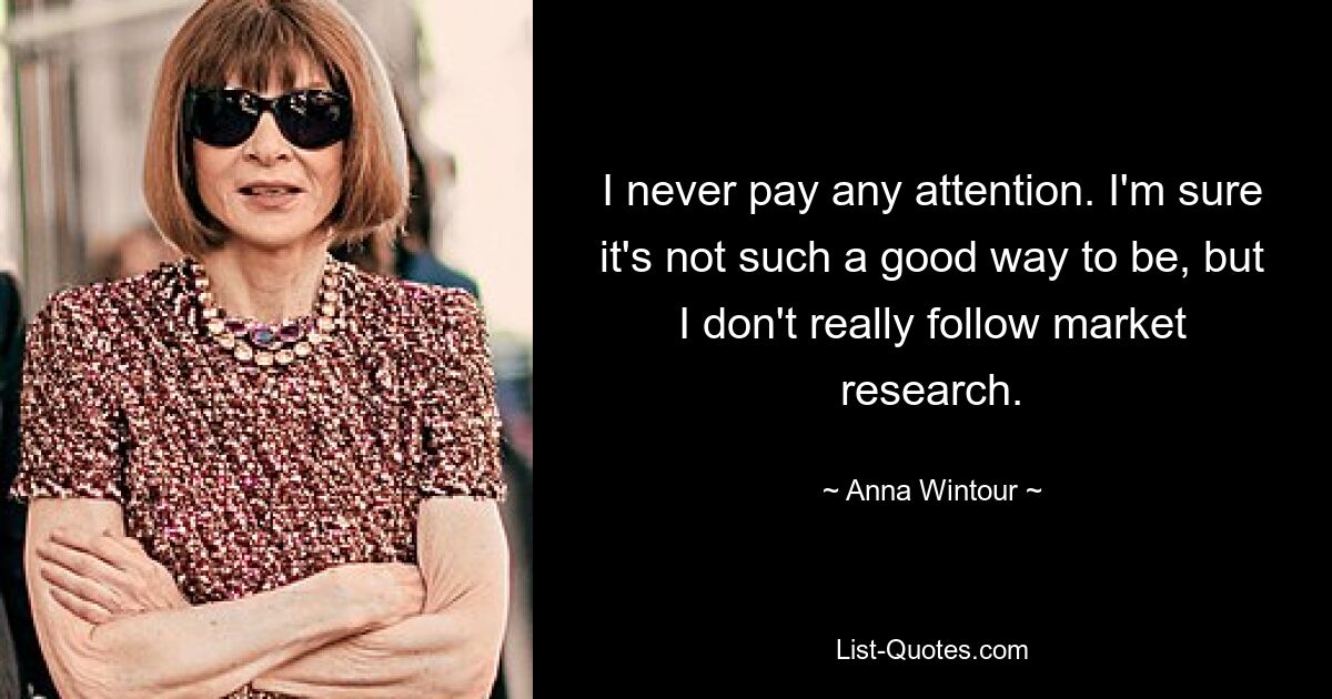 I never pay any attention. I'm sure it's not such a good way to be, but I don't really follow market research. — © Anna Wintour