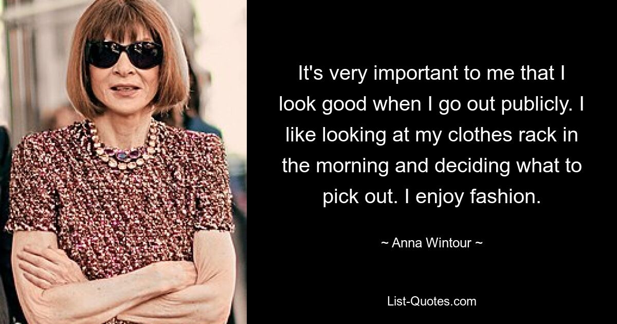 It's very important to me that I look good when I go out publicly. I like looking at my clothes rack in the morning and deciding what to pick out. I enjoy fashion. — © Anna Wintour