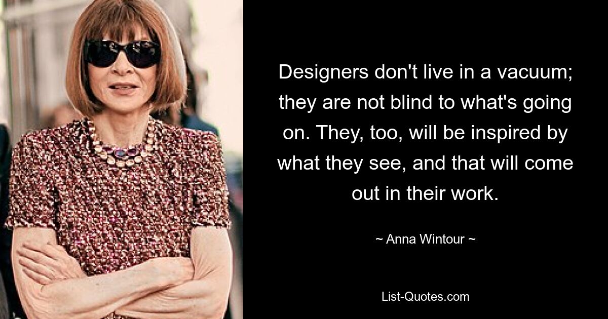 Designers don't live in a vacuum; they are not blind to what's going on. They, too, will be inspired by what they see, and that will come out in their work. — © Anna Wintour