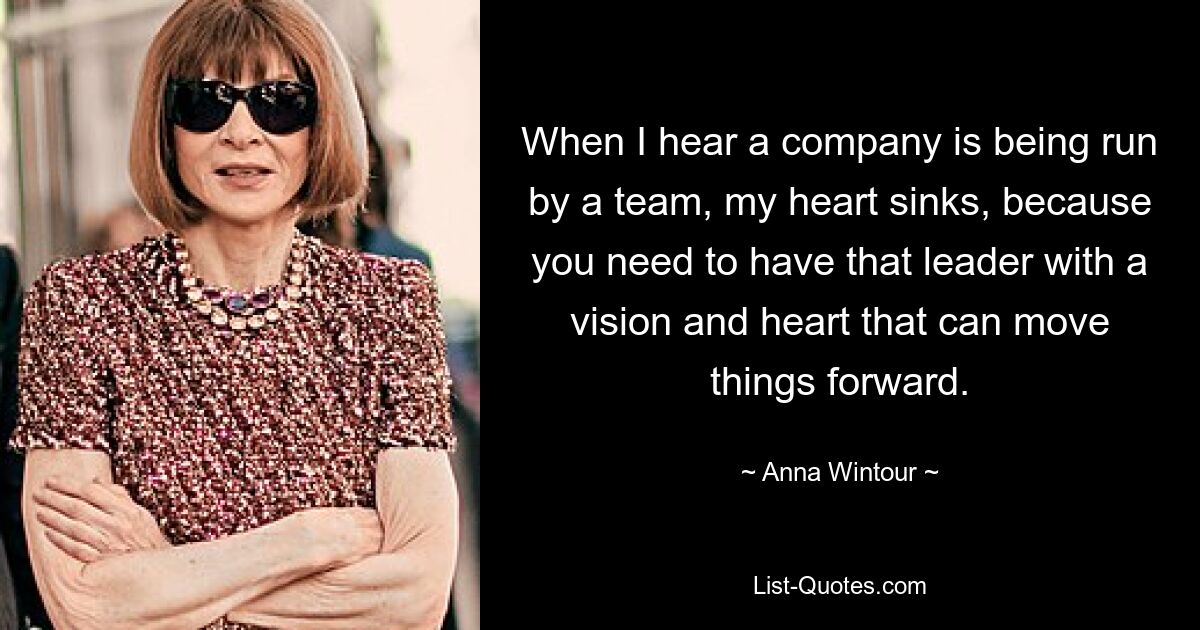 When I hear a company is being run by a team, my heart sinks, because you need to have that leader with a vision and heart that can move things forward. — © Anna Wintour